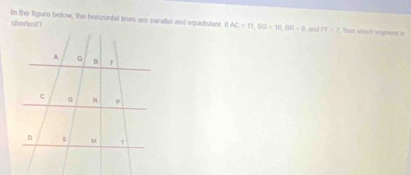 In the figure below, the horizontal lines are parallel and equidistant. If AC=11, SG=10, BR=9 and PF=7 then which sogment is 
shortest?