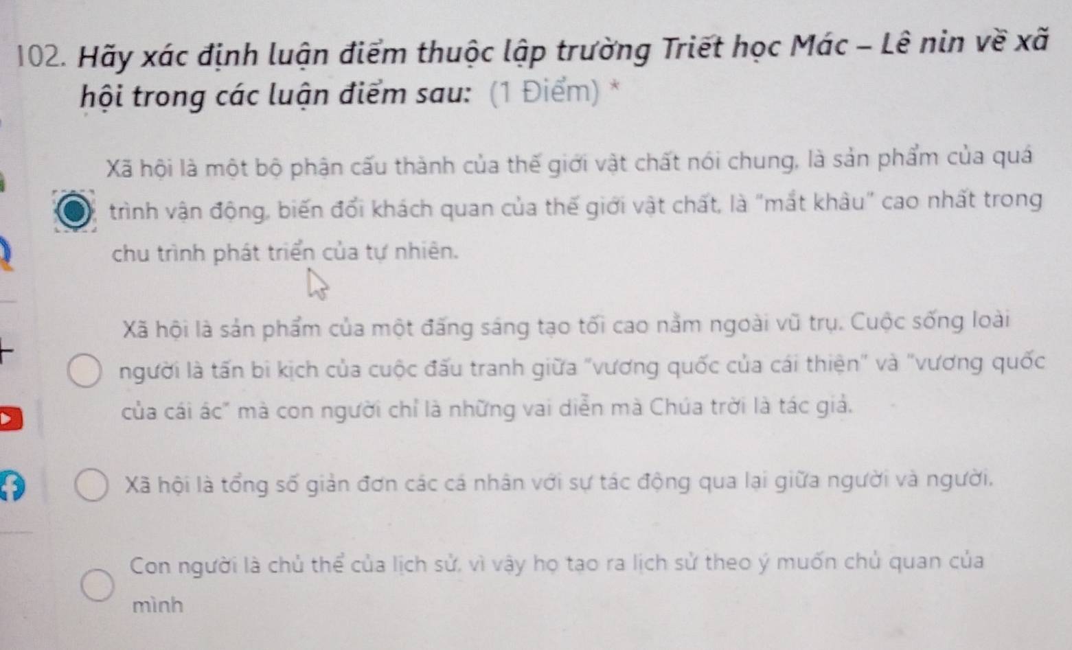 Hãy xác định luận điểm thuộc lập trường Triết học Mác - Lê nin về xã
hội trong các luận điểm sau: (1 Điểm) *
Xã hội là một bộ phận cấu thành của thế giới vật chất nói chung, là sản phẩm của quá
trình vận động, biến đổi khách quan của thế giới vật chất, là "mắt khâu" cao nhất trong
chu trình phát triển của tự nhiên.
Xã hội là sản phẩm của một đấng sáng tạo tối cao nằm ngoài vũ trụ. Cuộc sống loài
người là tấn bi kịch của cuộc đấu tranh giữa "vương quốc của cái thiện" và "vương quốc
của cái ác" mà con người chỉ là những vai diễn mà Chúa trời là tác giả.
Xã hội là tổng số giản đơn các cá nhân với sự tác động qua lại giữa người và người.
Con người là chủ thể của lịch sử, vì vậy họ tạo ra lịch sử theo ý muốn chủ quan của
mình