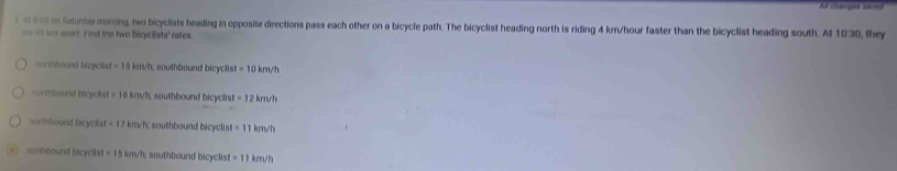 Af changes can
s 2 0 00 on Saturday morning, two bicyclists heading in opposite directions pass each other on a bicycle path. The bicyclist heading north is riding 4 km/hour faster than the bicyclist heading south. At 10:30, they
ae 30 km apart. Find the two bicyclists' rates.
northbound brcyclks -15 im/h; southbound bicyclis =10km/h
nortbound bicyefst =10 5 km/h, southbound bicyclist =12km/h
narthbound bicyclist =17 km/h; southbound bicyclis =11km/h
northbound bicyclls at=15km/h; southbound bicyclist =11km/h