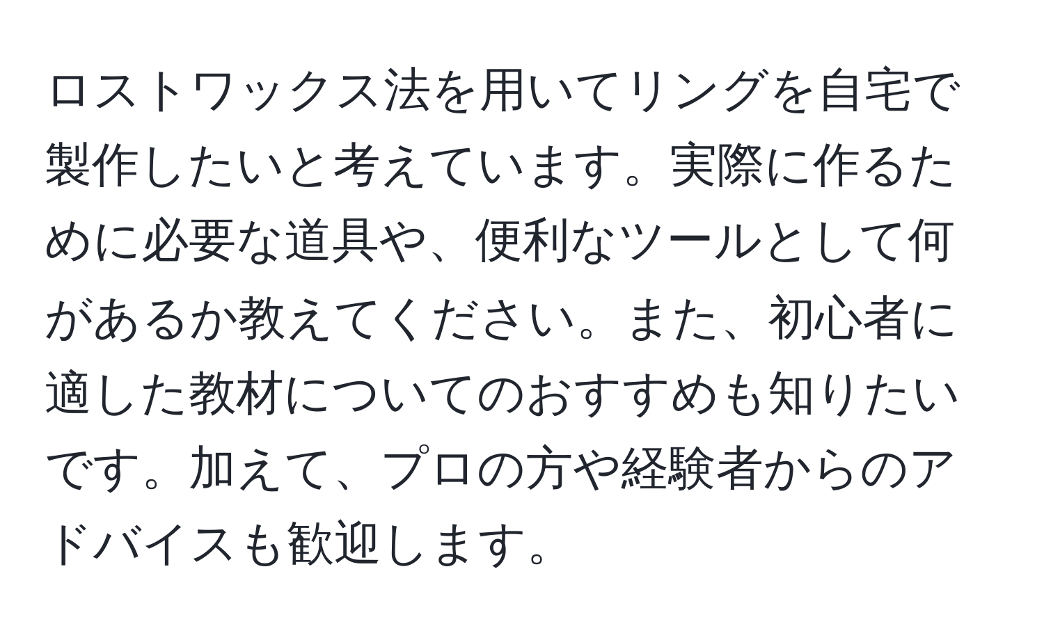 ロストワックス法を用いてリングを自宅で製作したいと考えています。実際に作るために必要な道具や、便利なツールとして何があるか教えてください。また、初心者に適した教材についてのおすすめも知りたいです。加えて、プロの方や経験者からのアドバイスも歓迎します。