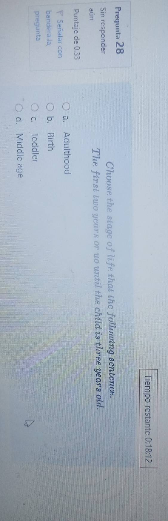 Tiempo restante 0:18:12 
Pregunta 28
Choose the stage of life that the following sentence.
Sin responder
aún The first two years or uo until the child is three years old.
Puntaje de 0.33
a. Adulthood
Señalar con
bandera la, b. Birth
pregunta
c. Toddler
d. Middle age