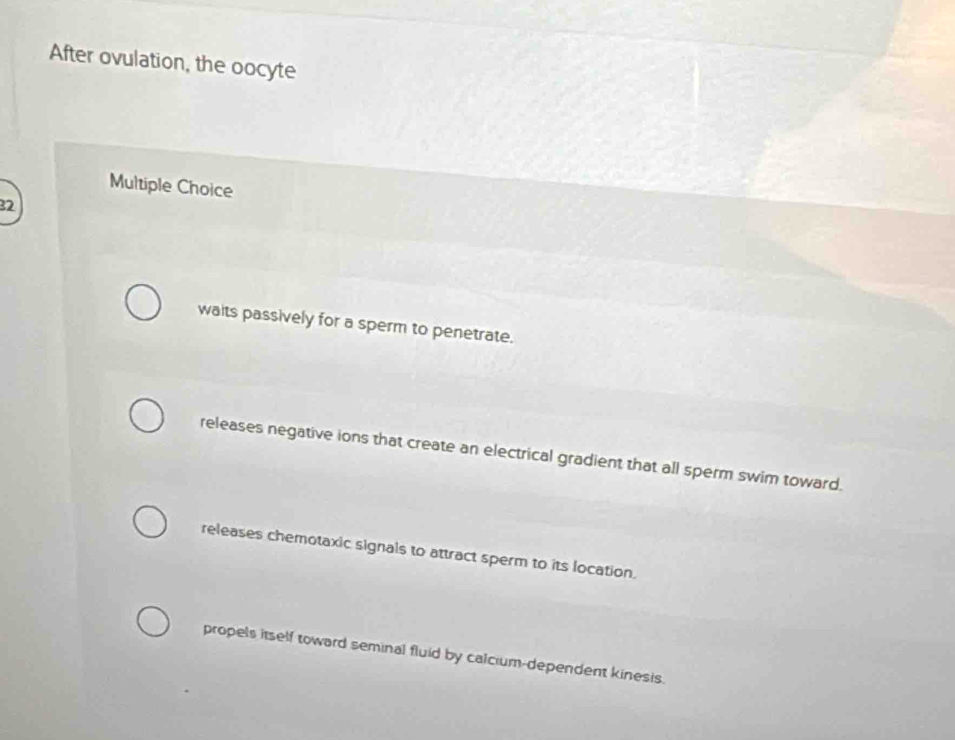 After ovulation, the oocyte
Multiple Choice
32
waits passively for a sperm to penetrate.
releases negative ions that create an electrical gradient that all sperm swim toward.
releases chemotaxic signals to attract sperm to its location.
propels itself toward seminal fluid by calcium-dependent kinesis.