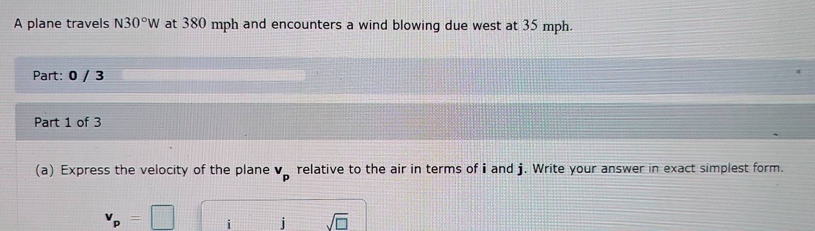 A plane travels N30°W at 380 mph and encounters a wind blowing due west at 35 mph. 
Part: 0 / 3 
Part 1 of 3 
(a) Express the velocity of the plane v_p relative to the air in terms of i and j. Write your answer in exact simplest form.
v_p=□ i j sqrt(□ )