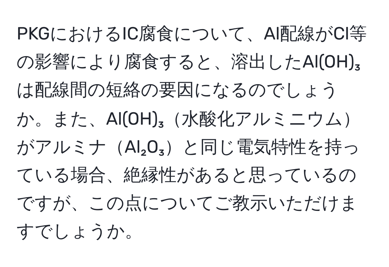 PKGにおけるIC腐食について、Al配線がCl等の影響により腐食すると、溶出したAl(OH)₃は配線間の短絡の要因になるのでしょうか。また、Al(OH)₃水酸化アルミニウムがアルミナAl₂O₃と同じ電気特性を持っている場合、絶縁性があると思っているのですが、この点についてご教示いただけますでしょうか。