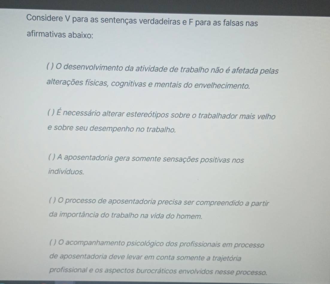 Considere V para as sentenças verdadeiras e F para as falsas nas
afirmativas abaixo:
( ) O desenvolvimento da atividade de trabalho não é afetada pelas
alterações físicas, cognitivas e mentais do envelhecimento.
( ) É necessário alterar estereótipos sobre o trabalhador mais velho
e sobre seu desempenho no trabalho.
( ) A aposentadoria gera somente sensações positivas nos
indivíduos.
( ) O processo de aposentadoria precisa ser compreendido a partir
da importância do trabalho na vida do homem.
( ) O acompanhamento psicológico dos profissionais em processo
de aposentadoria deve levar em conta somente a trajetória
profissional e os aspectos burocráticos envolvidos nesse processo.