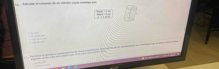 Calcular el volumen de un cilindro cuyas medidas son:
=2cm
Radio Altu a=8cm
π =3.1416
32 cm3
50.2656 cm3
100.5312 cm3
100 48 cm3
Facilitan la lectura e interpretación de datos estadísticos; dependiendo de las características de la información que se desea moserar en ellas.
algunas serán más adecuadas que otras para representar datos.
APC Mayor actrado
Histogramas Gráfica