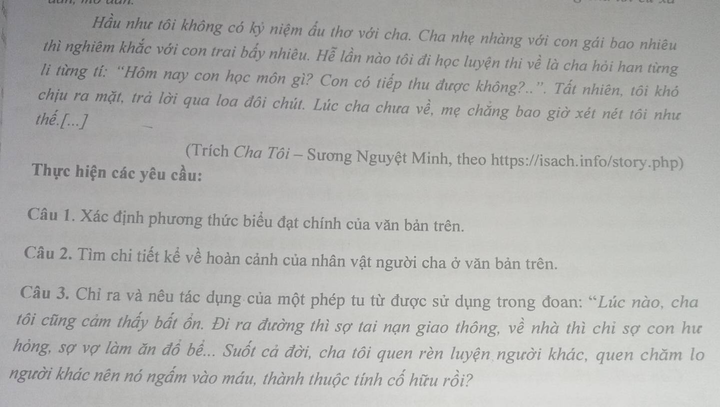 Hầu như tôi không có kỷ niệm ẩu thơ với cha. Cha nhẹ nhàng với con gái bao nhiêu 
thì nghiêm khắc với con trai bấy nhiêu. Hễ lần nào tôi đi học luyện thi về là cha hỏi han từng 
li từng tí: “Hôm nay con học môn gì? Con có tiếp thu được không?..”. Tất nhiên, tôi khó 
chịu ra mặt, trả lời qua loa đôi chút. Lúc cha chưa về, mẹ chăng bao giờ xét nét tôi như 
thé.[...] 
(Trích Cha Tôi - Sương Nguyệt Minh, theo https://isach.info/story.php) 
Thực hiện các yêu cầu: 
Câu 1. Xác định phương thức biểu đạt chính của văn bản trên. 
Câu 2. Tìm chi tiết kể về hoàn cảnh của nhân vật người cha ở văn bản trên. 
Câu 3. Chỉ ra và nêu tác dụng của một phép tu từ được sử dụng trong đoan: “Lúc nào, cha 
tôi cũng cảm thấy bất ồn. Đi ra đường thì sợ tai nạn giao thông, về nhà thì chi sợ con hư 
hỏng, sợ vợ làm ăn đồ bề... Suốt cả đời, cha tôi quen rèn luyện người khác, quen chăm lo 
người khác nên nó ngắm vào máu, thành thuộc tính cố hữu rồi?