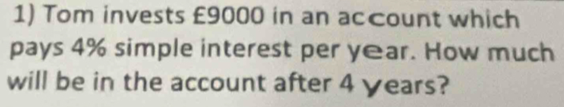 Tom invests £9000 in an account which 
pays 4% simple interest per year. How much 
will be in the account after 4 years?