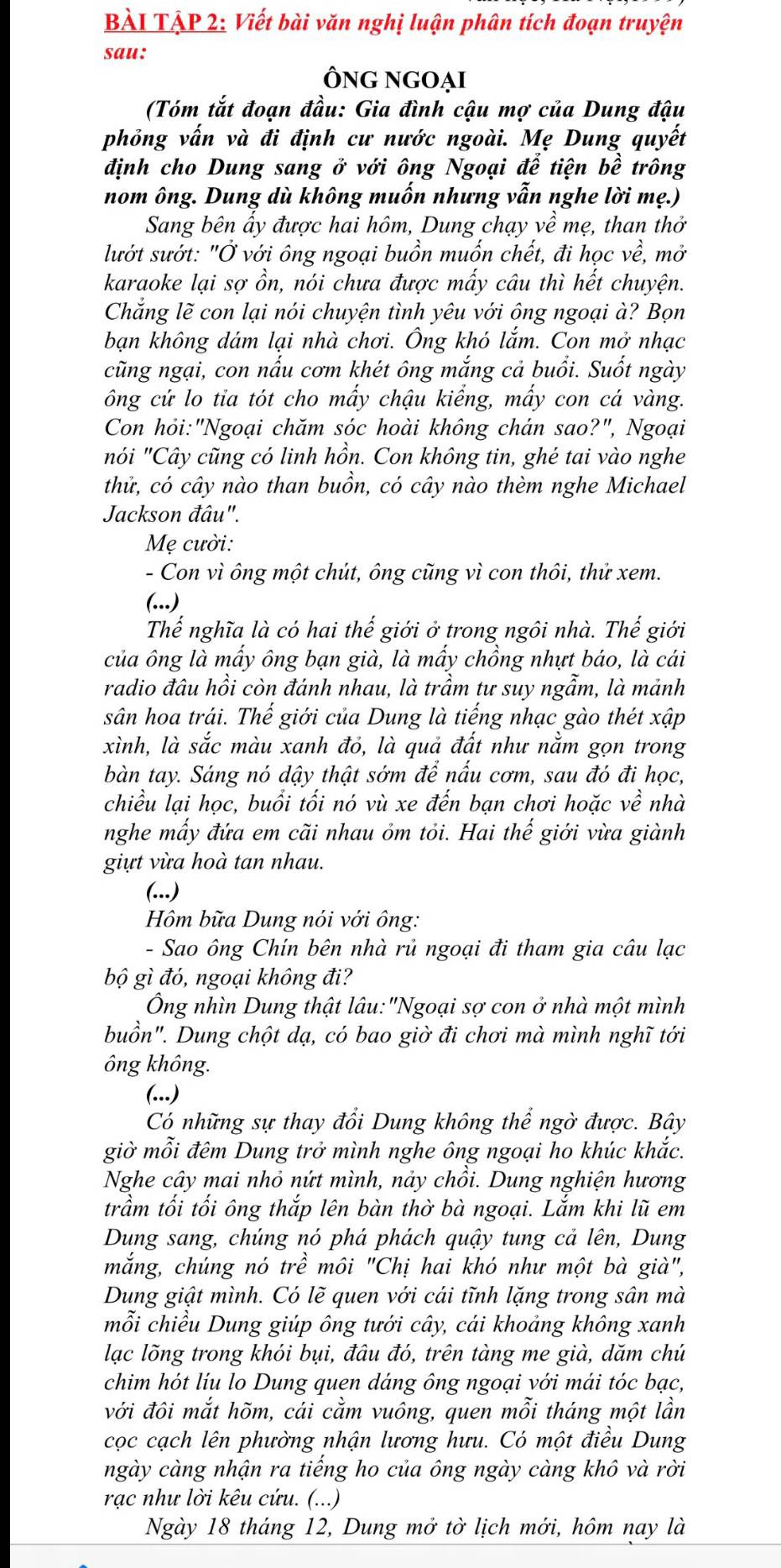 BÀI TẠP 2: Viết bài văn nghị luận phân tích đoạn truyện
sau:
Ông ngOại
(Tóm tắt đoạn đầu: Gia đình cậu mợ của Dung đậu
phỏng vấn và đi định cư nước ngoài. Mẹ Dung quyết
định cho Dung sang ở với ông Ngoại để tiện bề trông
nom ông. Dung dù không muốn nhưng vẫn nghe lời mẹ.)
Sang bên ấy được hai hôm, Dung chạy về mẹ, than thở
lướt sướt: "Ở với ông ngoại buồn muốn chết, đi học về, mở
karaoke lại sợ ồn, nói chưa được mấy câu thì hết chuyện.
Chẳng lẽ con lại nói chuyện tình yêu với ông ngoại à? Bọn
bạn không dám lại nhà chơi. Ông khó lắm. Con mở nhạc
cũng ngại, con nấu cơm khét ông mắng cả buổi. Suốt ngày
ông cứ lo tia tót cho mấy chậu kiểng, mấy con cá vàng.
Con hỏi:"Ngoại chăm sóc hoài không chán sao?", Ngoại
nói "Cây cũng có linh hồn. Con không tin, ghé tai vào nghe
thử, có cây nào than buồn, có cây nào thèm nghe Michael
Jackson đâu".
Mẹ cười:
- Con vì ông một chút, ông cũng vì con thôi, thử xem.
(...)
Thể nghĩa là có hai thế giới ở trong ngôi nhà. Thế giới
của ông là mấy ông bạn già, là mấy chồng nhựt báo, là cái
radio đâu hồi còn đánh nhau, là trầm tư suy ngẫm, là mảnh
sân hoa trái. Thế giới của Dung là tiếng nhạc gào thét xập
xình, là sắc màu xanh đỏ, là quả đất như nằm gọn trong
bàn tay. Sáng nó dậy thật sớm để nấu cơm, sau đó đi học,
chiều lại học, buổi tối nó vù xe đến bạn chơi hoặc vhat e nhà
nghe mấy đứa em cãi nhau ỏm tỏi. Hai thế giới vừa giành
giựt vừa hoà tan nhau.
(...)
Hồm bữa Dung nói với ông:
- Sao ông Chín bên nhà rủ ngoại đi tham gia câu lạc
bộ gì đó, ngoại không đi?
Ông nhìn Dung thật lâu:"Ngoại sợ con ở nhà một mình
buồn". Dung chột dạ, có bao giờ đi chơi mà mình nghĩ tới
ông không.
(...)
Có những sự thay đổi Dung không thể ngờ được. Bây
giờ mỗi đêm Dung trở mình nghe ông ngoại ho khúc khắc.
Nghe cây mai nhỏ nứt mình, nảy chồi. Dung nghiện hương
trầm tối tối ông thắp lên bàn thờ bà ngoại. Lắm khi lũ em
Dung sang, chúng nó phá phách quậy tung cả lên, Dung
mắng, chúng nó trề môi "Chị hai khó như một bà già",
Dung giật mình. Có lẽ quen với cái tĩnh lặng trong sân mà
mỗi chiều Dung giúp ông tưới cây, cái khoảng không xanh
lạc lõng trong khói bụi, đâu đó, trên tàng me già, dăm chú
chim hót líu lo Dung quen dáng ông ngoại với mái tóc bạc,
với đôi mắt hõm, cái cằm vuông, quen mỗi tháng một lần
cọc cạch lên phường nhận lương hưu. Có một điều Dung
ngày càng nhận ra tiếng ho của ông ngày càng khô và rời
rạc như lời kêu cứu. (...)
Ngày 18 tháng 12, Dung mở tờ lịch mới, hôm nay là