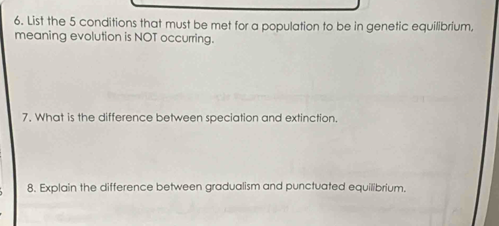 List the 5 conditions that must be met for a population to be in genetic equilibrium, 
meaning evolution is NOT occurring. 
7. What is the difference between speciation and extinction. 
8. Explain the difference between gradualism and punctuated equilibrium.