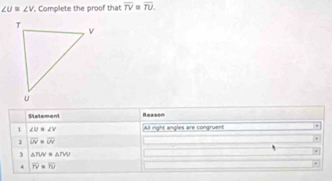 ∠ U≌ ∠ V Complete the proof that overline TV≌ overline TU. 
Statement Reason 
1 ∠ U≌ ∠ V All right angles are congruent 
2 overline UV≌ overline UV
3 △ TUV=△ TVU
4 overline TV≌ overline TU