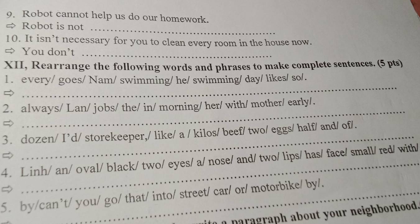 Robot cannot help us do our homework. 
_ 
= Robot is not 
10. It isn’t necessary for you to clean every room in the house now. 
You don’t_ 
XII, Rearrange the following words and phrases to make complete sentences. (5 pts) 
_ 
1. every/ goes/ Nam/ swimming/ he/ swimming/ day/ likes/ so/. 
_ 
2. always/ Lan/ jobs/ the/ in/ morning/ her/ with/ mother/ early/. 
3. dozen/ I’d/ storekeeper,/ like/ a / kilos/ beef/ two/ eggs/ half/ and/ of/. 
4. Linh/ an/ oval/ black/ two/ eyes/ a/ nose/ and/ two/ lips/ has/ face/ small/ red/ with/ 
5. by/can’t/ you/ go/ that/ into/ street/ car/ or/ motorbike/ by/. 
n graph about your neighborhood.