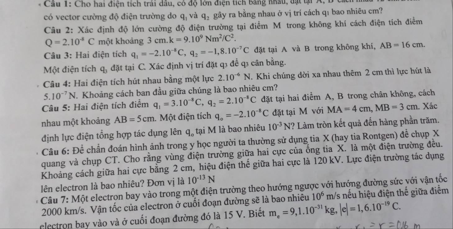 Cầu 1: Cho hai điện tích trái dâu, có độ lớn điện tích bảng nhâu, đạt tại A, B
có vector cường độ điện trường do q_1 và q_2 gây ra bằng nhau ở vị trí cách qı bao nhiêu cm?
Câu 2: Xác định độ lớn cường độ điện trường tại điểm M trong không khí cách điện tích điểm
Q=2.10^(-8)C một khoảng 3cm.k=9.10^9Nm^2/C^2.
Câu 3: Hai điện tích q_1=-2.10^(-8)C,q_2=-1,8.10^(-7)C đặt tại A và B trong không khí, AB=16cm.
Một điện tích q_3 đặt tại C. Xác định vị trí đặt q3 để q3 cân bằng.
Câu 4: Hai điện tích hút nhau bằng một lực 2.10^(-6)N. Khi chúng dời xa nhau thêm 2 cm thì lực hút là
5.10^(-7)N. Khoảng cách ban đầu giữa chúng là bao nhiêu cm?
Câu 5: Hai điện tích điểm q_1=3.10^(-8)C,q_2=2.10^(-8)C đặt tại hai điểm A, B trong chân không, cách
nhau một khoảng AB=5cm.  Một điện tích q_o=-2.10^(-8)C đặt tại M với MA=4cm,MB=3cm. Xác
định lực điện tổng hợp tác dụng lên q_o tại M là bao nhiêu 10^(-3)N ? Làm tròn kết quả đến hàng phần trăm.
Câu 6: Để chần đoán hình ảnh trong y học người ta thường sử dụng tia X (hay tia Rontgen) để chụp X
quang và chụp CT. Cho rằng vùng điện trường giữa hai cực của ống tia X. là một điện trường đều.
Khoảng cách giữa hai cực bằng 2 cm, hiệu điện thế giữa hai cực là 120 kV. Lực điện trường tác dụng
lên electron là bao nhiêu? Đơn vị là 10^(-13)N
*  Câu 7: Một electron bay vào trong một điện trường theo hướng ngược với hướng đường sức với vận tốc
2000 km/s. Vận tốc của electron ở cuối đoạn đường sẽ là bao nhiêu 10^6m /s nếu hiệu điện thế giữa điểm
electron bay vào và ở cuối đoạn đường đó là 15 V. Biết m_e=9,1.10^(-31)kg,|e|=1,6.10^(-19)C.