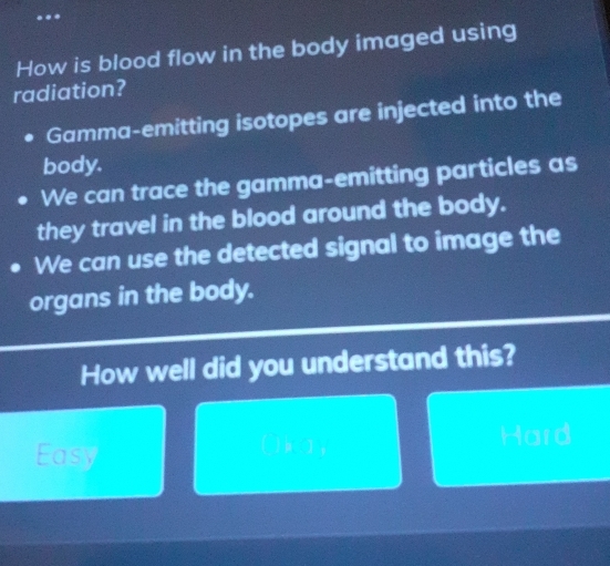 ..
How is blood flow in the body imaged using
radiation?
. Gamma-emitting isotopes are injected into the
body.
We can trace the gamma-emitting particles as
they travel in the blood around the body.
We can use the detected signal to image the
organs in the body.
How well did you understand this?
Easy (b 2, Hard