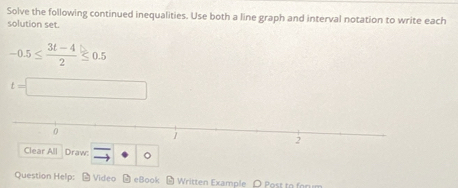 Solve the following continued inequalities. Use both a line graph and interval notation to write each 
solution set.
-0.5≤  (3t-4)/2 ≤ 0.5
t=□
Clear All Draw: to · o
Question Help: Video 9 eBook Written Example O Post to for