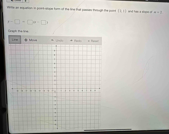 Listen 
Write an equation in point-slope form of the line that passes through the point (2,1) and has a slope of m=2.
y-□ =□ (x-□ )
Graph the line. 
Line Move Undo Redo × Reset