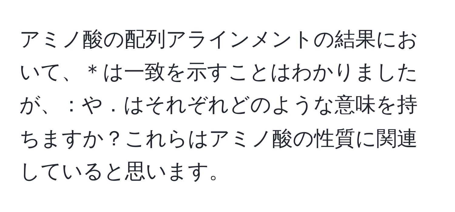 アミノ酸の配列アラインメントの結果において、＊は一致を示すことはわかりましたが、：や．はそれぞれどのような意味を持ちますか？これらはアミノ酸の性質に関連していると思います。