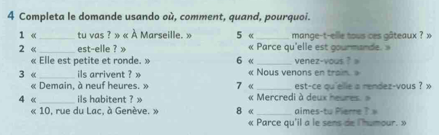 Completa le domande usando où, comment, quand, pourquoi. 
1 《_ tu vas ? » « À Marseille. » 5 《_ mange-t-elle tous ces gâteaux ? » 
2 《 _est-elle ? » « Parce qu'elle est gourmande. » 
« Elle est petite et ronde. » 6 《 _venez-vous ? 
3 《_ ils arrivent ? » « Nous venons en train » 
« Demain, à neuf heures. » 7 « _est-ce qu 'elie a rendez-vous ? x 
4 《 _ils habitent ? » « Mercredi à deux heures. » 
« 10, rue du Lac, à Genève. » 8 《 _aimes-tu Pierre ? 
« Parce qu'il a le sens de l'humour. »