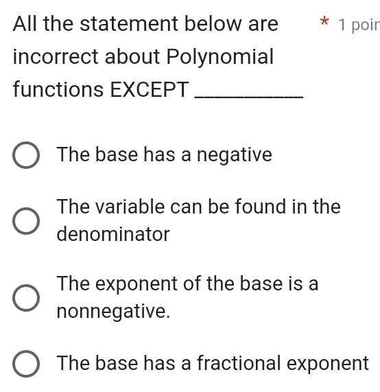 All the statement below are * 1 poin
incorrect about Polynomial
functions EXCEPT_
The base has a negative
The variable can be found in the
denominator
The exponent of the base is a
nonnegative.
The base has a fractional exponent