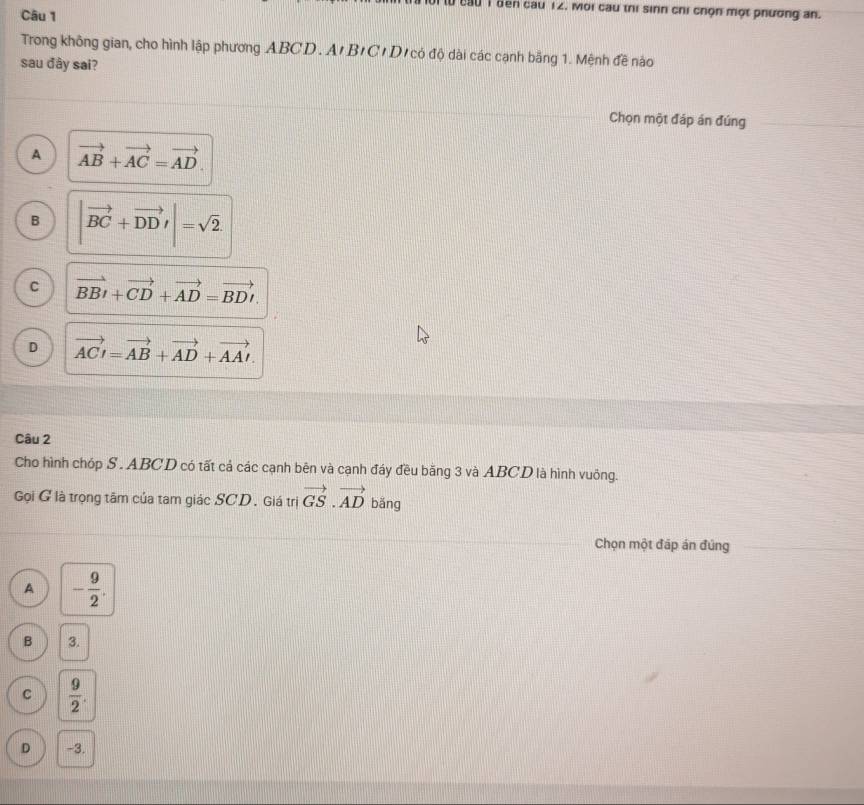 cầu 1 bên cau 12. Moi cau thị sinh chỉ chọn một phương an.
Câu 1
Trong không gian, cho hình lập phương ABCD. A' B'C/D'có độ dài các cạnh bằng 1. Mệnh đề nào
sau đây sai?
Chọn một đáp án đúng
A vector AB+vector AC=vector AD.
B |vector BC+vector DD'|=sqrt(2).
C vector BBI+vector CD+vector AD=vector BDI.
D vector ACI=vector AB+vector AD+vector AAI. 
Câu 2
Cho hình chóp S . ABCD có tất cá các cạnh bên và cạnh đáy đều băng 3 và ABCD là hình vuông.
Gọi G là trọng tâm của tam giác SCD. Giá trị vector GS.vector AD bǎng
Chọn một đáp án đúng
A - 9/2 .
B 3.
C  9/2 .
D -3.
