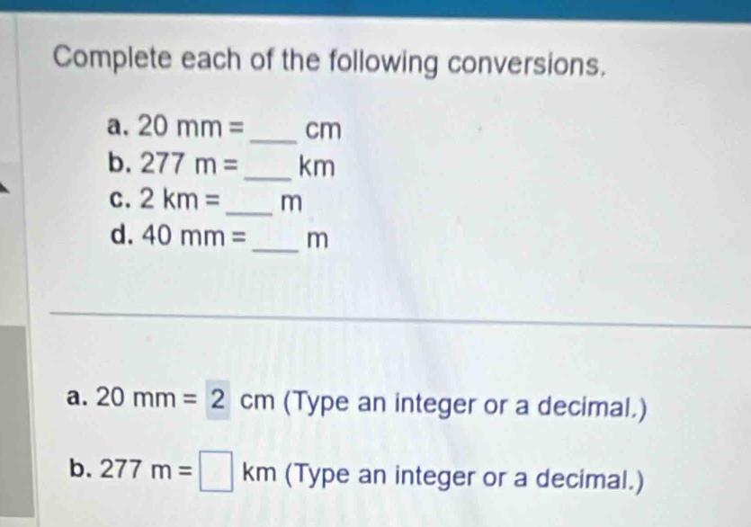 Complete each of the following conversions. 
a. 20mm= _  cm
b. 277m= _ km
C. 2km= _  m
d. 40mm= _ m
a. 20mm=2cm (Type an integer or a decimal.) 
b. 277m=□ km (Type an integer or a decimal.)