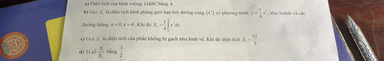 Diện tích của hình vuông OABC bằng 4
b) Gọi S, là diện tích hình phẳng giới hạn bởi đường cong (C) có phương trình y= 1/4 x^2 , trục hoành và các 
đường thắng x=0, x=4. Khi đó S_2= 1/4 ∈tlimits _0^(4x^2)dx
e) Gọi S. là diện tích của phần không bị gạch như hình vẽ. Khi đó diện tích S_1= 32/3 
d) Ti số frac S_1S_2 bằng  3/2 