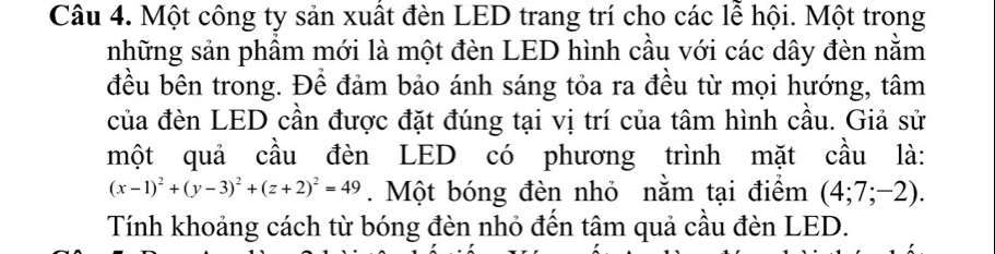 Một công ty sản xuất đèn LED trang trí cho các lễ hội. Một trong 
những sản phẩm mới là một đèn LED hình cầu với các dây đèn nằm 
đều bên trong. Để đảm bảo ánh sáng tỏa ra đều từ mọi hướng, tâm 
của đèn LED cần được đặt đúng tại vị trí của tâm hình cầu. Giả sử 
một quả cầu đèn LED có phương trình mặt cầu là:
(x-1)^2+(y-3)^2+(z+2)^2=49. Một bóng đèn nhỏ nằm tại điểm (4;7;-2). 
Tính khoảng cách từ bóng đèn nhỏ đến tâm quả cầu đèn LED.