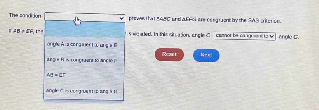 The condition are congruent by the SAS criterion.
proves that △ ABC and △ EFG
If AB!= EF , the is violated. In this situation, angle C cannot be congruent to angle G.
angle A is congruent to angle E
Reset Next
angle B is congruent to angle F
AB=EF
angle C is congruent to angle G