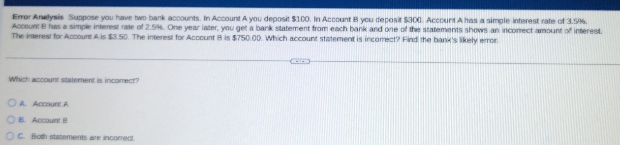 Error Analysis Suppose you have two bank accounts. In Account A you deposit $100. In Account B you deposit $300. Account A has a simple interest rate of 3.5%.
Account B has a simple interest rate of 2.5%. One year later, you get a bank statement from each bank and one of the statements shows an incorrect amount of interest.
The interest for Account A is $3.50. The interest for Account B is $750.00. Which account statement is incorrect? Find the bank's likely error.
Which account statement is incorrect?
A. Account A
B. Account B
C. Both statements are incorrect.