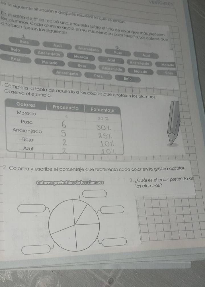 VERIGREEN 
de la siguiente situación y después resuelve lo que se indica.
6° se realizó una encuesta sobre el tipo de color que más preferen 
En el salón de los alumnos. Cada alumno anotó en su cuaderno su color favorito. Los colores que 
anotaron fueron los siguientes. 
1 
Rosa Anaranjado 
Axul Roia 
Rojo Anaranjado 
Axul 
Morado Azul Anaranjado Morado 
Roia Morado Anaranjado 
Rota 
Morado Rol 
Anaranjado Rosa 
Rojo 
Completa la tabla de acuerdo a los colores que anotaron los alumnos. 
Observa el ejemplo. 
2. Colorea y escribe el porcentaje que representa cada color en la gráfica circular. 
Colores preferidos de los alumnos 3. ¿Cuál es el color preferido de 
los alumnos?