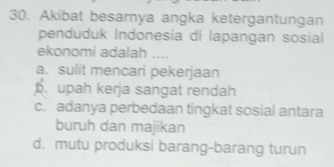 Akibat besarnya angka ketergantungan
penduduk Indonesia di lapangan sosial
ekonomi adalah ....
a. sulit mencari pekerjaan
b. upah kerja sangat rendah
c. adanya perbedaan tingkat sosial antara
buruh dan majikan
d. mutu produksi barang-barang turun