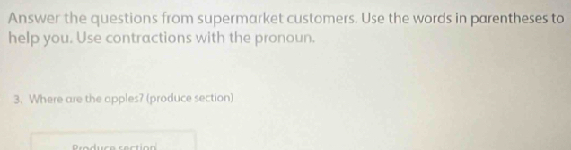 Answer the questions from supermarket customers. Use the words in parentheses to 
help you. Use contractions with the pronoun. 
3. Where are the apples? (produce section)