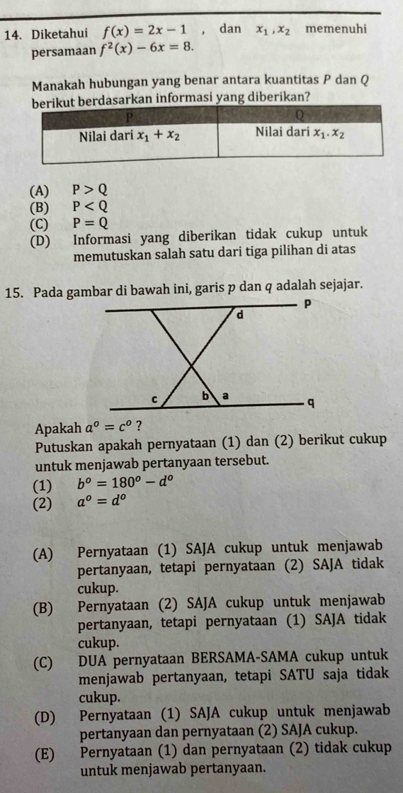 Diketahui f(x)=2x-1 , dan x_1,x_2 memenuhi
persamaan f^2(x)-6x=8.
Manakah hubungan yang benar antara kuantitas P dan Q
t berdasarkan informasi yang diberikan?
(A) P>Q
(B) P
(C) P=Q
(D) Informasi yang diberikan tidak cukup untuk
memutuskan salah satu dari tiga pilihan di atas
15. Pada gambar di bawah ini, garis p dan q adalah sejajar.
Apakah a^0=c^0 ?
Putuskan apakah pernyataan (1) dan (2) berikut cukup
untuk menjawab pertanyaan tersebut.
(1) b^o=180^o-d^o
(2) a^0=d^0
(A) Pernyataan (1) SAJA cukup untuk menjawab
pertanyaan, tetapi pernyataan (2) SAJA tidak
cukup.
(B) Pernyataan (2) SAJA cukup untuk menjawab
pertanyaan, tetapi pernyataan (1) SAJA tidak
cukup.
(C) DUA pernyataan BERSAMA-SAMA cukup untuk
menjawab pertanyaan, tetapi SATU saja tidak
cukup.
(D) Pernyataan (1) SAJA cukup untuk menjawab
pertanyaan dan pernyataan (2) SAJA cukup.
(E) Pernyataan (1) dan pernyataan (2) tidak cukup
untuk menjawab pertanyaan.