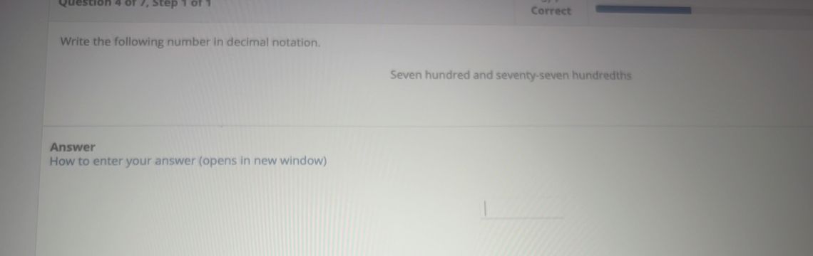 of 7, Step 1 of 1 Correct 
Write the following number in decimal notation. 
Seven hundred and seventy-seven hundredths 
Answer 
How to enter your answer (opens in new window)