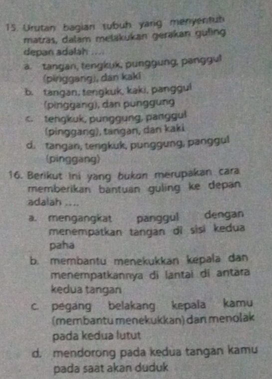 Urutan bagian tubuh yang menyentub
matras, dalam melakukan gerakan guling
depan adalah .....
a. tangan, tengkuk, punggung, panggu!
(pinggang), dan kaki
b. tangan, tenŋkuk, kaki, pangguí
(pinggang), dan punggung
c. tengkuk, punggung, panggul
(pinggang), tangan, dan kaki
d. tangan, tengkuk, punggung, panggul
(pinggang)
16. Berikut ini yang bukon merupakan cara
memberikan bantuan guling ke depan
adalah ....
a. mengangkat panggul 、 dengan
menempatkan tangan dì sisi kedua
paha
b. membantu menekukkan kepala dan
menempatkannya di lantai di antara
kedua tangan
c. pegang belakang kepala kamu
(membantu menekukkan) dan menolak
pada kedua lutut
d. mendorong pada kedua tangán kamu
pada saat akan duduk