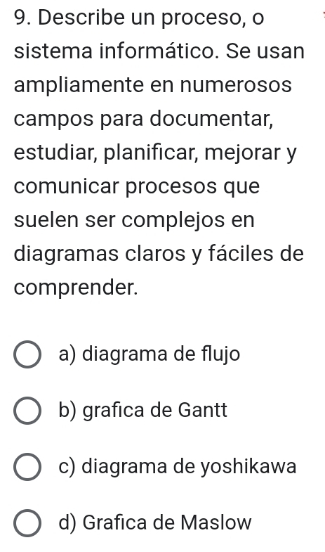 Describe un proceso, o
sistema informático. Se usan
ampliamente en numerosos
campos para documentar,
estudiar, planificar, mejorar y
comunicar procesos que
suelen ser complejos en
diagramas claros y fáciles de
comprender.
a) diagrama de flujo
b) grafica de Gantt
c) diagrama de yoshikawa
d) Grafica de Maslow