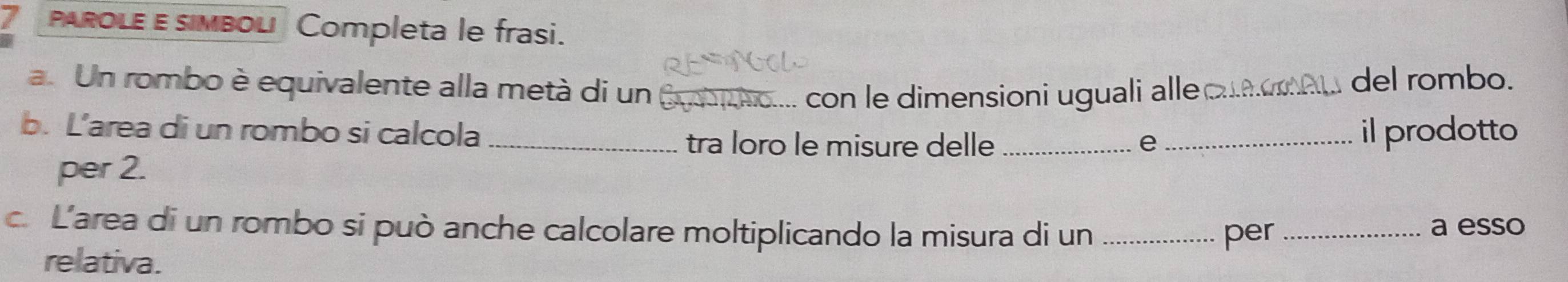 PARoLE E simbol Completa le frasi. 
a. Un rombo è equivalente alla metà di un 6 con le dimensioni uguali alleo 
del rombo. 
b. L’area di un rombo si calcola ___il prodotto 
tra loro le misure delle e 
per 2. 
c. L'area di un rombo si può anche calcolare moltiplicando la misura di un _per_ 
a esso 
relativa.