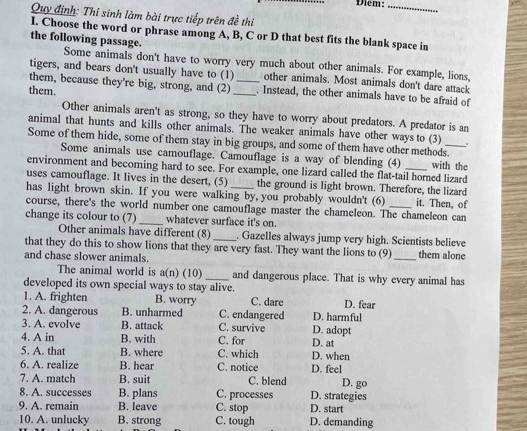 Điểm:_
Quy định: Thí sinh làm bài trực tiếp trên đề thi
I. Choose the word or phrase among A, B, C or D that best fits the blank space in
the following passage.
Some animals don't have to worry very much about other animals. For example, lions,
tigers, and bears don't usually have to (1) other animals. Most animals don't dare attack
them, because they're big, strong, and (2) __. Instead, the other animals have to be afraid of
them.
Other animals aren't as strong, so they have to worry about predators. A predator is an
animal that hunts and kills other animals. The weaker animals have other ways to (3)
Some of them hide, some of them stay in big groups, and some of them have other methods.
Some animals use camouflage. Camouflage is a way of blending (4) with the
environment and becoming hard to see. For example, one lizard called the flat-tail horned lizard
uses camouflage. It lives in the desert, (5) the ground is light brown. Therefore, the lizard
has light brown skin. If you were walking by, you probably wouldn't (6) it. Then, of
course, there's the world number one camouflage master the chameleon. The chameleon can
change its colour to (7) _whatever surface it's on.
Other animals have different (8) _. Gazelles always jump very high. Scientists believe
that they do this to show lions that they are very fast. They want the lions to (9) _them alone
and chase slower animals.
The animal world is a(n) (10) _and dangerous place. That is why every animal has
developed its own special ways to stay alive.
1. A. frighten B. worry C. dare D. fear
2. A. dangerous B. unharmed C. endangered D. harmful
3. A. evolve B. attack C. survive D. adopt
4. A in B. with C. for D. at
5. A. that B. where C. which D. when
6. A. realize B. hear C. notice D. feel
7. A. match B. suit C. blend
D. go
8. A. successes B. plans C. processes D. strategies
9. A. remain B. leave C. stop D. start
10. A. unlucky B. strong C. tough D. demanding