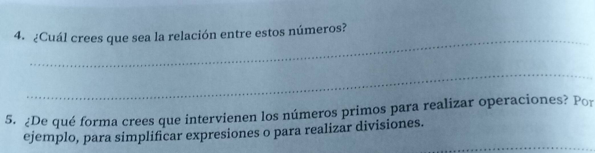 ¿Cuál crees que sea la relación entre estos números? 
_ 
5. ¿De qué forma crees que intervienen los números primos para realizar operaciones? Por 
_ 
ejemplo, para simplificar expresiones o para realizar divisiones.