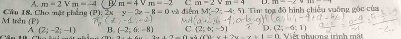 A. m=2 v m=-4 B m=4Vm=-2 C. m=2Vm=4 D. m=-2 111
Câu 18. Cho mặt phẳng (P): 2x-y-2z-8=0 và điểm M(-2;-4;5) 0. Tìm tọa độ hình chiếu vuỡng góc của
M trên (P)
A. (2;-2;-1) B. (-2;6;-8) C. (2;6;-5) D. (2;-6;1)
2x+6y-3z+7=0 và (O)· x+2y-z+1=0. Viết phương trình mặt