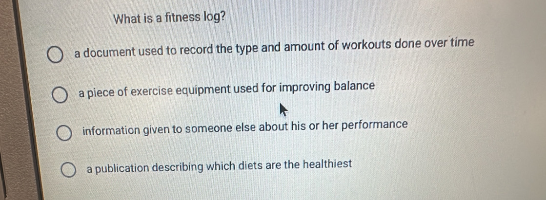 What is a fitness log?
a document used to record the type and amount of workouts done over time
a piece of exercise equipment used for improving balance
information given to someone else about his or her performance
a publication describing which diets are the healthiest