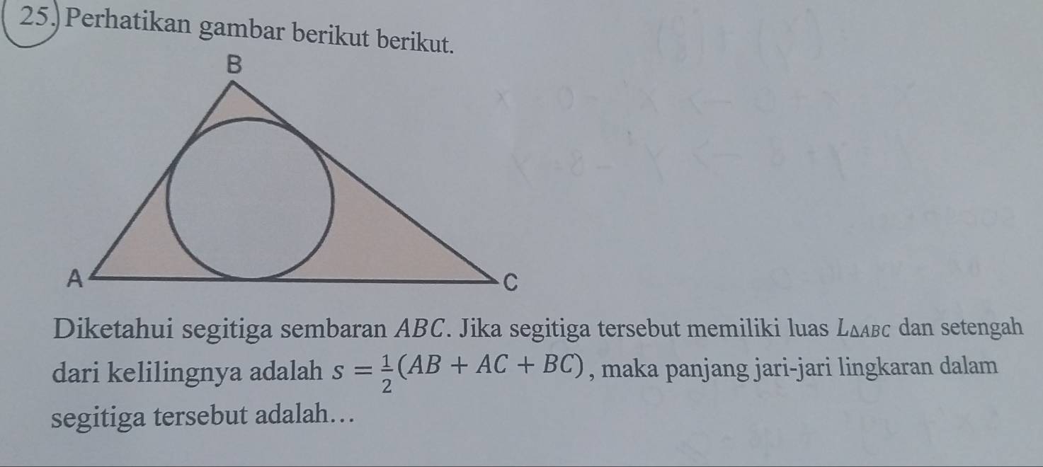 25.)Perhatikan gambar berikut berikut. 
Diketahui segitiga sembaran ABC. Jika segitiga tersebut memiliki luas L∆лвс dan setengah 
dari kelilingnya adalah s= 1/2 (AB+AC+BC) , maka panjang jari-jari lingkaran dalam 
segitiga tersebut adalah…