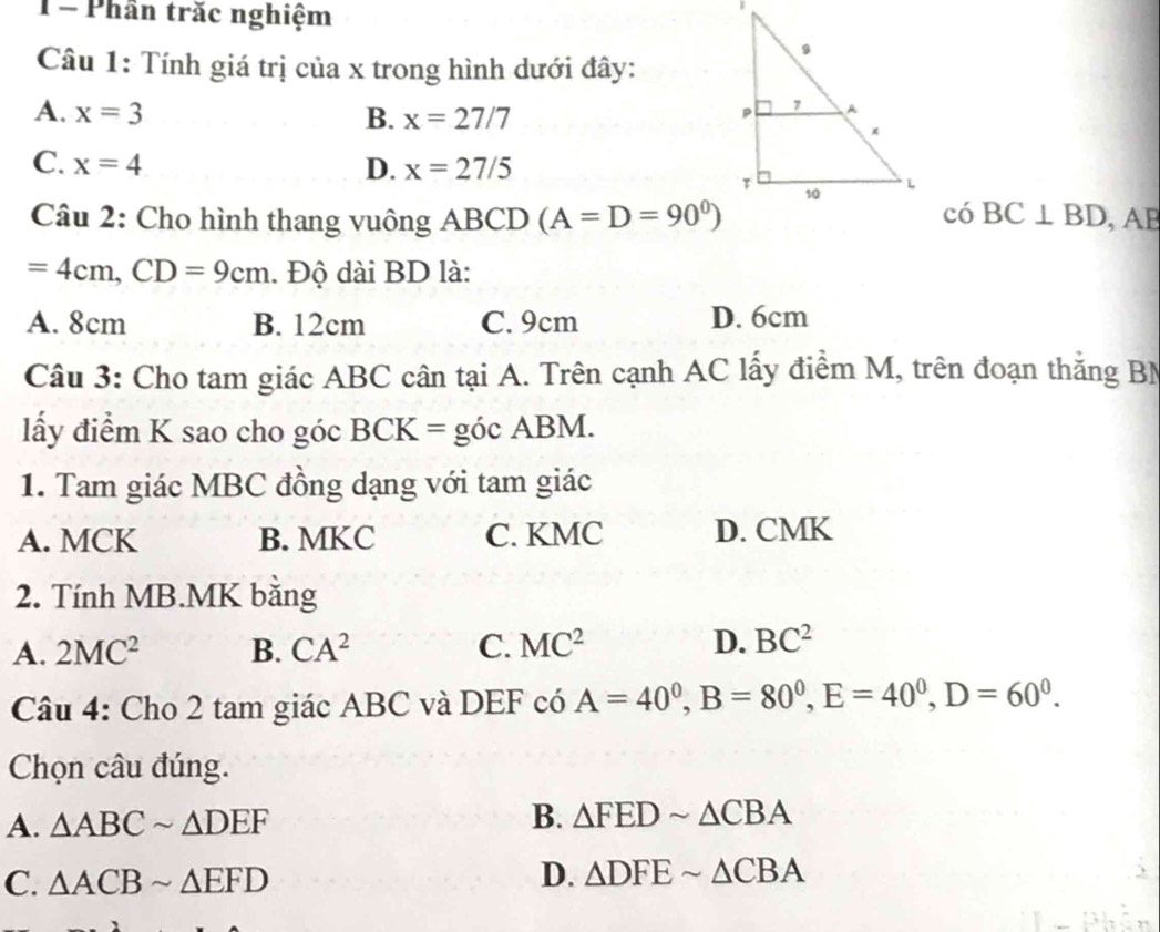 1= Phân trăc nghiệm
Câu 1: Tính giá trị của x trong hình dưới đây:
A. x=3 B. x=27/7
C. x=4 D. x=27/5
Câu 2: Cho hình thang vuông ABCD (A=D=90^0) có BC⊥ BD , AB
=4cm, CD=9cm. Độ dài BD là:
A. 8cm B. 12cm C. 9cm D. 6cm
Câu 3: Cho tam giác ABC cân tại A. Trên cạnh AC lấy điểm M, trên đoạn thắng BM
lấy điểm K sao cho góc BCK = góc ABM.
1. Tam giác MBC đồng dạng với tam giác
A. MCK B. MKC C. KMC D. CMK
2. Tính MB. MK băng
A. 2MC^2 B. CA^2 C. MC^2 D. BC^2
Câu 4: Cho 2 tam giác ABC và DEF có A=40^0, B=80^0, E=40^0, D=60^0. 
Chọn câu đúng.
A. △ ABCsim △ DEF
B. △ FEDsim △ CBA
C. △ ACBsim △ EFD
D. △ DFEsim △ CBA