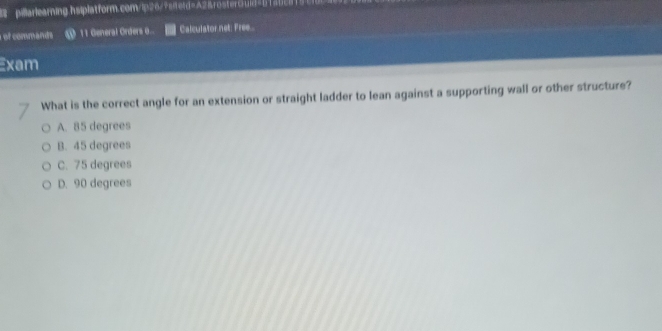 of commands @ 11 General Orders 0... Calculator.net: Free...
Exam
What is the correct angle for an extension or straight ladder to lean against a supporting wall or other structure?
A. 85 degrees
B. 45 degrees
C. 75 degrees
D. 90 degrees