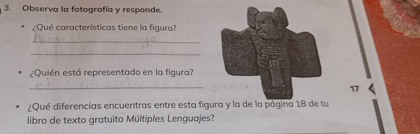 Observa la fotografía y responde. 
¿Qué características tiene la figura? 
_ 
_ 
¿Quién está representado en la figura? 
_ 
17 
¿Qué diferencias encuentras entre esta figura y la de la página 18 de tu 
libro de texto gratuito Múltiples Lenguajes?