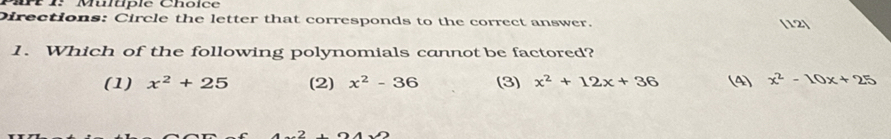 P1: Multple Choice
Directions: Circle the letter that corresponds to the correct answer. (12)
1. Which of the following polynomials cannot be factored?
(1) x^2+25 (2) x^2-36 (3) x^2+12x+36 (4) x^2-10x+25