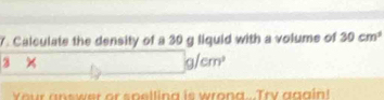 Calculate the density of a 30 g liquid with a volume of 30cm^3
3
/cm^2
n s w er or s p e llin a i w o n a y a g a