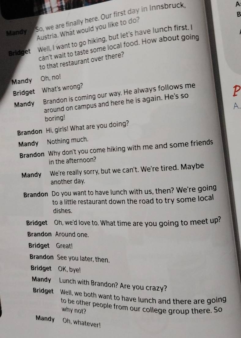 Mandy a So, we are finally here. Our first day in Innsbruck. 
A: 
B 
Austria. What would you like to do? 
Bridget Well, I want to go hiking, but let’s have lunch first. I 
can't wait to taste some local food. How about going 
to that restaurant over there? 
Mandy Oh, no! 
Bridget What's wrong? 
Mandy Brandon is coming our way. He always follows me 
P 
around on campus and here he is again. He's so 
boring! A. 
Brandon Hi, girls! What are you doing? 
Mandy Nothing much. 
Brandon Why don't you come hiking with me and some friends 
in the afternoon? 
Mandy We're really sorry, but we can't. We're tired. Maybe 
another day. 
Brandon Do you want to have lunch with us, then? We're going 
to a little restaurant down the road to try some local 
dishes. 
Bridget Oh, we'd love to. What time are you going to meet up? 
Brandon Around one. 
Bridget Great! 
Brandon See you later, then. 
Bridget OK, bye! 
Mandy Lunch with Brandon? Are you crazy? 
Bridget Well, we both want to have lunch and there are going 
to be other people from our college group there. So 
why not? 
Mandy Oh, whatever!