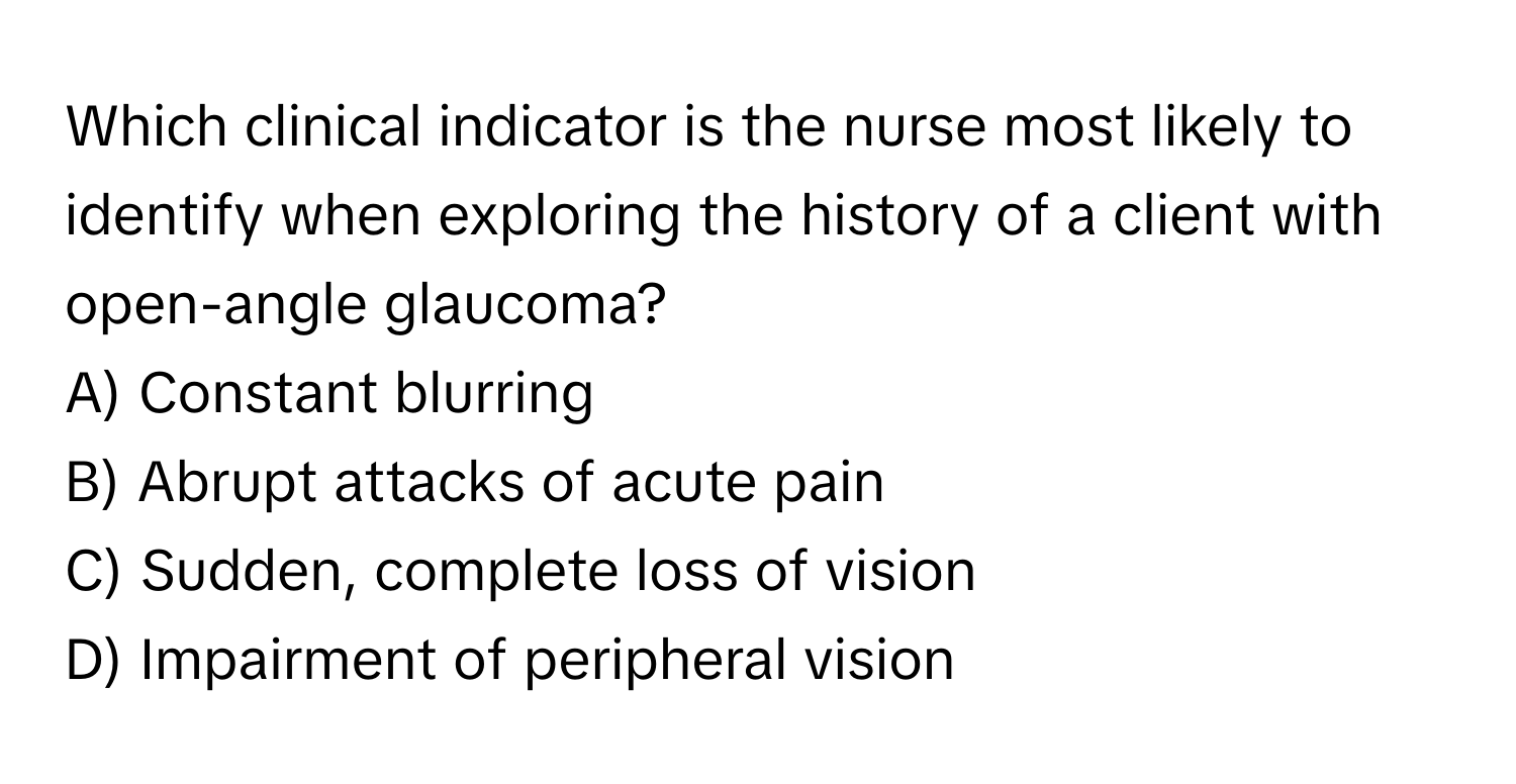 Which clinical indicator is the nurse most likely to identify when exploring the history of a client with open-angle glaucoma?

A) Constant blurring 
B) Abrupt attacks of acute pain 
C) Sudden, complete loss of vision 
D) Impairment of peripheral vision