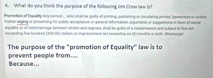 What do you think the purpose of the following Jim Crow law is? 
Promotion of Equality Any person ... who shall be guilty of printing, publishing or circulating printed, typewritten or written 
matter urging or presenting for public acceptance or general information, arguments or suggestions in favor of social 
equality or of intermarriage between whites and negroes, shall be guilty of a misdemeanor and subject to fine not 
exceeding five hundred (500.00) dollars or imprisonment not exceeding six (6) months or both. Mississippi 
The purpose of the "promotion of Equality" law is to 
prevent people from.... 
Because...